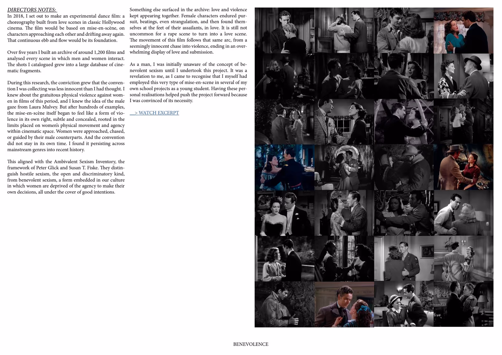 Benevolence press kit, page 2: DIRECTORS NOTES: Something else surfaced in the archive: love and violence In 2018, I set out to make an experimental dance film: a kept appearing together. Female characters endured purchoreography built from love scenes in classic Hollywood suit, beatings, even strangulation, and then found themcinema. The film would be based on mise-en-scène, on selves at the feet of their assailants, in love. It is still not characters approaching each other and drifting away again. uncommon for a rape scene to turn into a love scene. The movement of this film follows that…